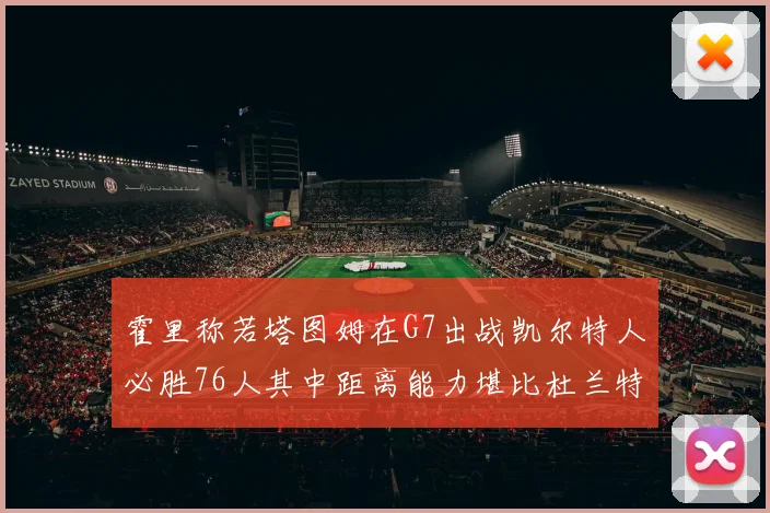 霍里称若塔图姆在G7出战凯尔特人必胜76人其中距离能力堪比杜兰特
