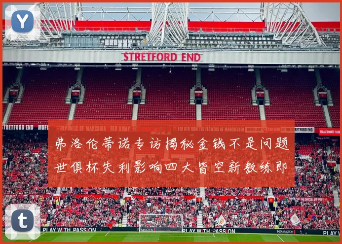 弗洛伦蒂诺专访揭秘金钱不是问题世俱杯失利影响四大皆空新教练即将到来