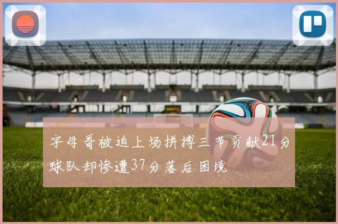 字母哥被迫上场拼搏三节贡献21分球队却惨遭37分落后困境