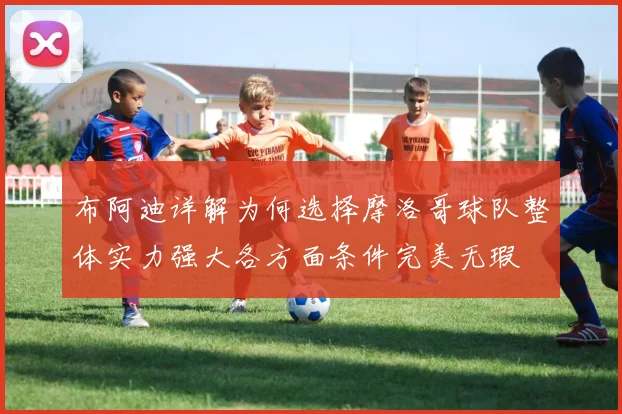 布阿迪详解为何选择摩洛哥球队整体实力强大各方面条件完美无瑕