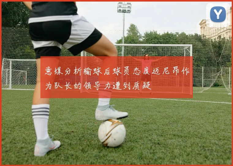 意媒分析输球后球员态度迈尼昂作为队长的领导力遭到质疑