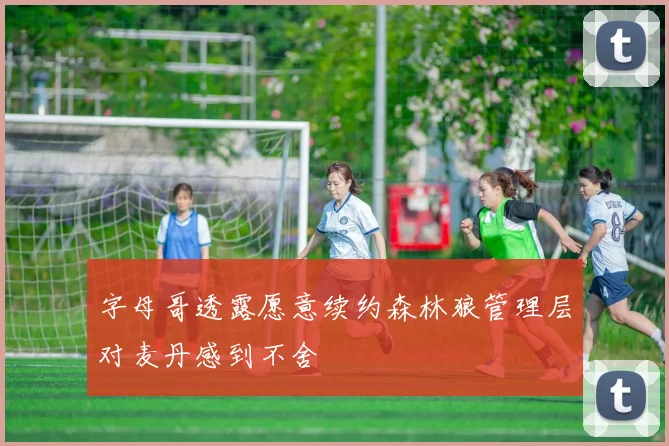 字母哥透露愿意续约森林狼管理层对麦丹感到不舍