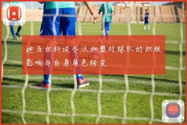 迪马尔科谈齐沃加盟对球队的积极影响与自身角色转变