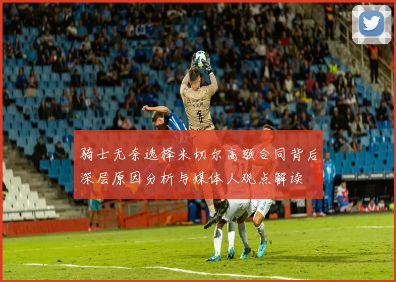 骑士无奈选择米切尔高额合同背后深层原因分析与媒体人观点解读