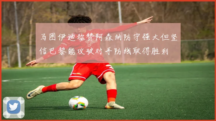 马图伊迪称赞阿森纳防守强大但坚信巴黎能攻破对手防线取得胜利
